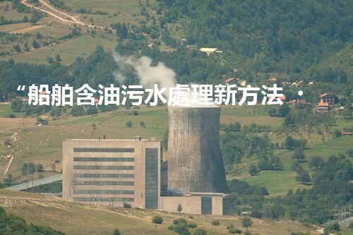 “船舶含油污水處理新方法，綠色航行守護(hù)海洋生態(tài)之美”